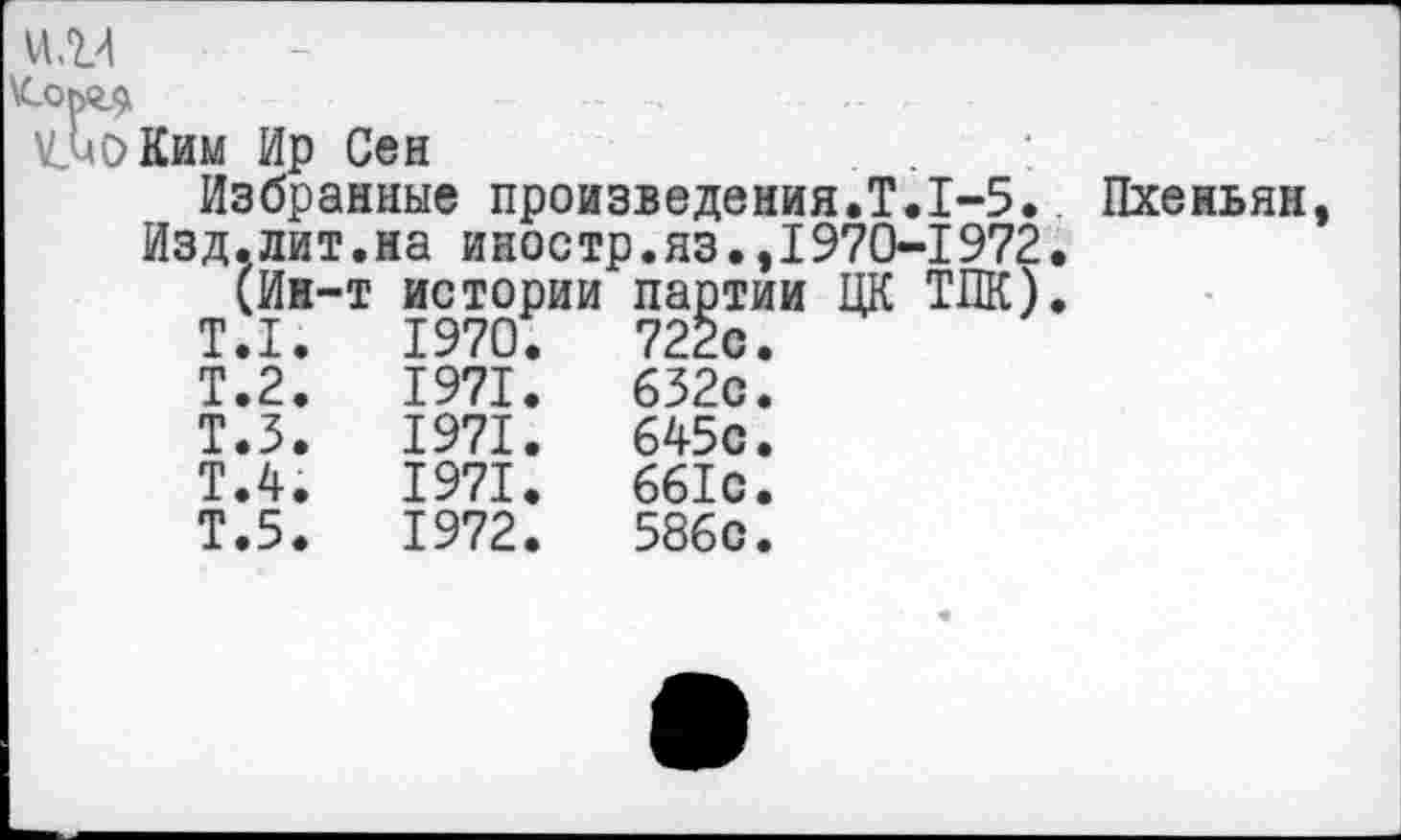 ﻿^ЬоКим Ир Сен
Избранные произведения.Т.1-5. Пхеньян, Изд.лит.на иностр.яз.,1970-1972.
(Ин-т истории партии ЦК ТПК).
Т.1.	1970.	722с.
Т.2.	1971.	632с.
т.з.	1971.	645с.
Т.4.	1971.	661с.
Т.5.	1972.	586с.